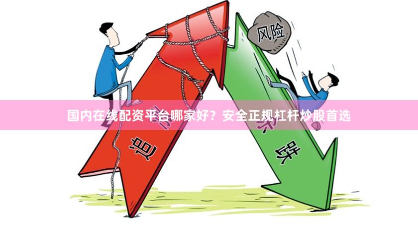 国内在线配资平台哪家好？安全正规杠杆炒股首选