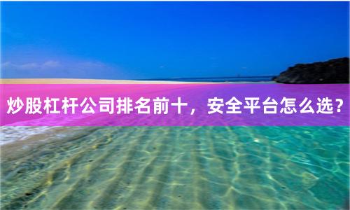 炒股杠杆公司排名前十，安全平台怎么选？